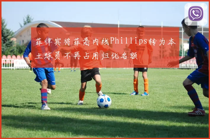 菲律宾将菲裔内线Phillips转为本土球员不再占用归化名额
