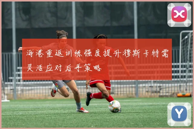 海港重返训练强度提升穆斯卡特需灵活应对后手策略
