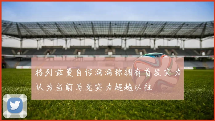 格列兹曼自信满满称拥有首发实力认为当前马竞实力超越以往