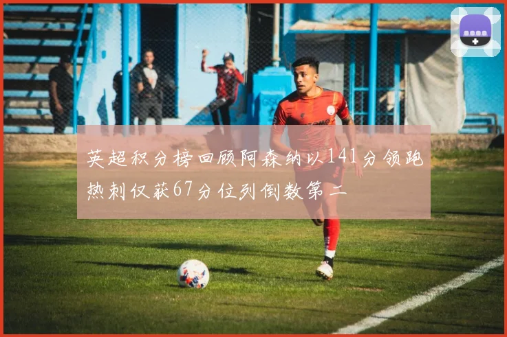 英超积分榜回顾阿森纳以141分领跑热刺仅获67分位列倒数第二