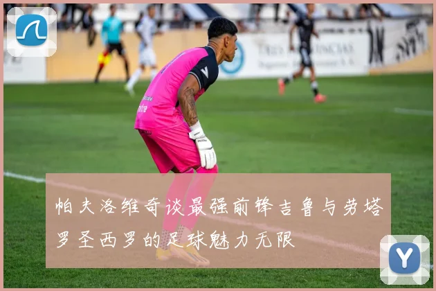 帕夫洛维奇谈最强前锋吉鲁与劳塔罗圣西罗的足球魅力无限