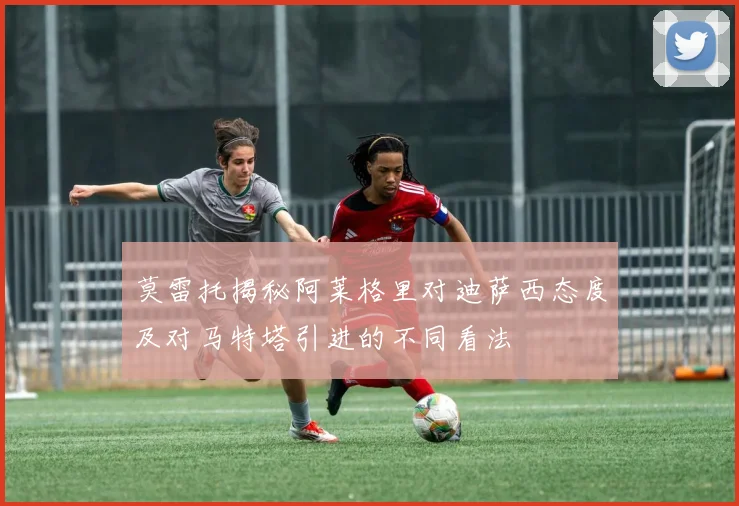 莫雷托揭秘阿莱格里对迪萨西态度及对马特塔引进的不同看法