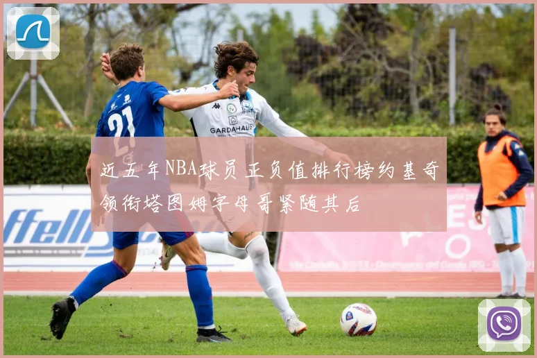 近五年NBA球员正负值排行榜约基奇领衔塔图姆字母哥紧随其后