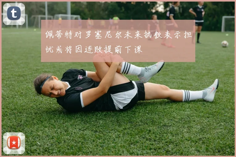 佩蒂特对罗塞尼尔未来执教表示担忧或将因连败提前下课