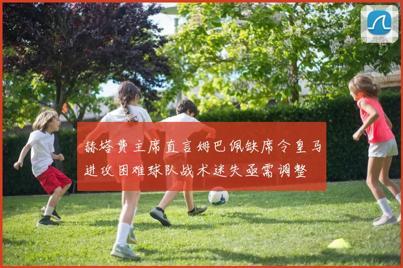 赫塔费主席直言姆巴佩缺席令皇马进攻困难球队战术迷失亟需调整