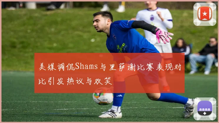 美媒调侃Shams与里萨谢比赛表现对比引发热议与欢笑