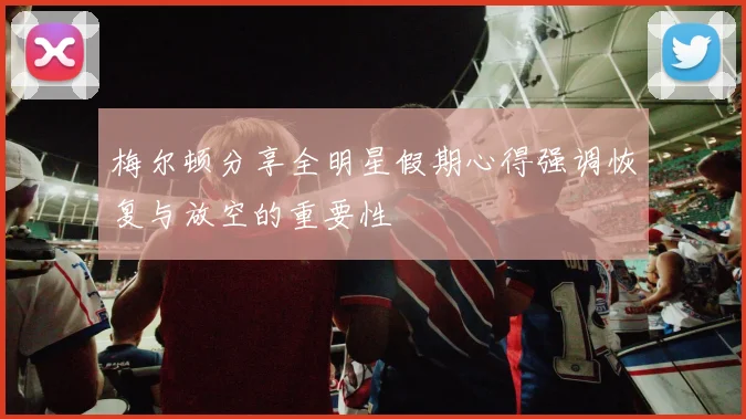 梅尔顿分享全明星假期心得强调恢复与放空的重要性