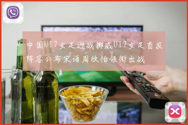 中国U17女足迎战挪威U17女足首发阵容公布宋语周欣怡领衔出战