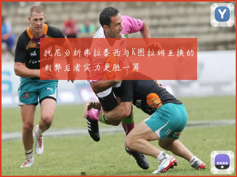 托尼分析弗拉泰西与K图拉姆互换的利弊后者实力更胜一筹