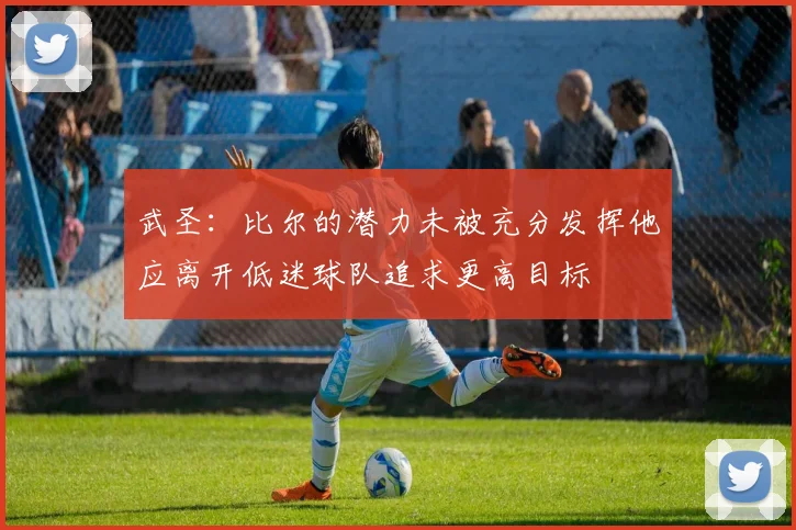 武圣：比尔的潜力未被充分发挥他应离开低迷球队追求更高目标