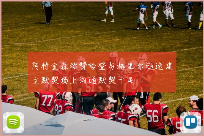 阿特金森称赞哈登与梅里尔迅速建立默契场上沟通默契十足
