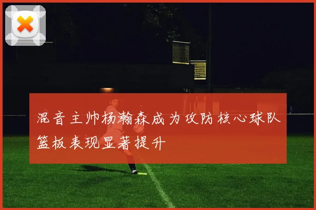 混音主帅杨瀚森成为攻防核心球队篮板表现显著提升