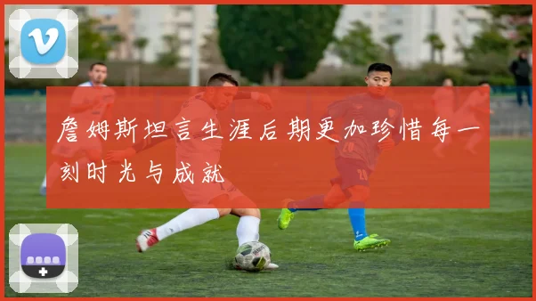 詹姆斯坦言生涯后期更加珍惜每一刻时光与成就