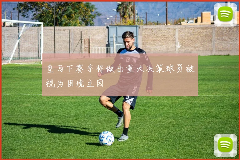 皇马下赛季将做出重大决策球员被视为困境主因