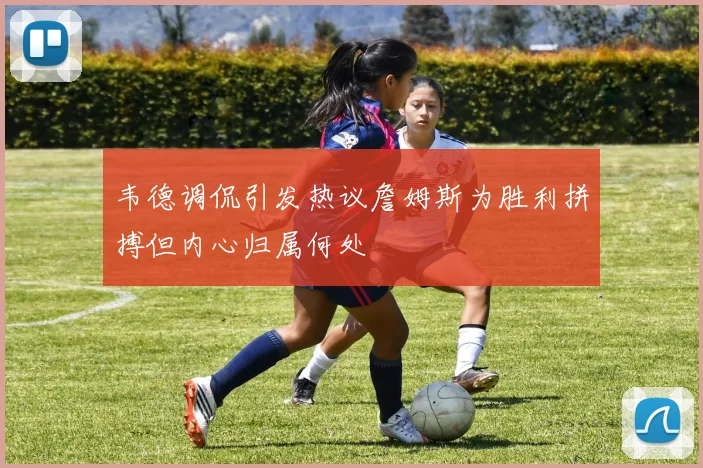 韦德调侃引发热议詹姆斯为胜利拼搏但内心归属何处