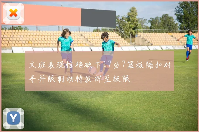 文班表现惊艳砍下17分7篮板隔扣对手并限制切特发挥至极限
