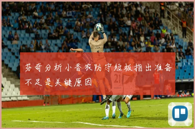 芬奇分析小香农防守短板指出准备不足是关键原因