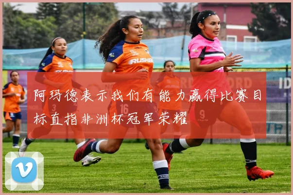 阿玛德表示我们有能力赢得比赛目标直指非洲杯冠军荣耀
