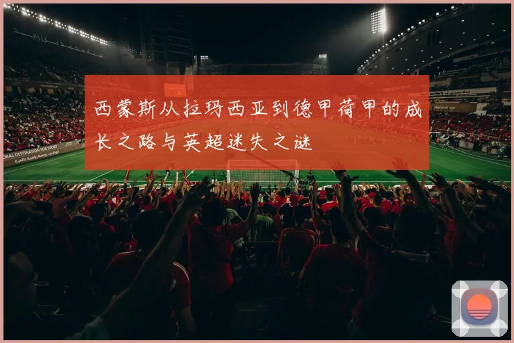 西蒙斯从拉玛西亚到德甲荷甲的成长之路与英超迷失之谜