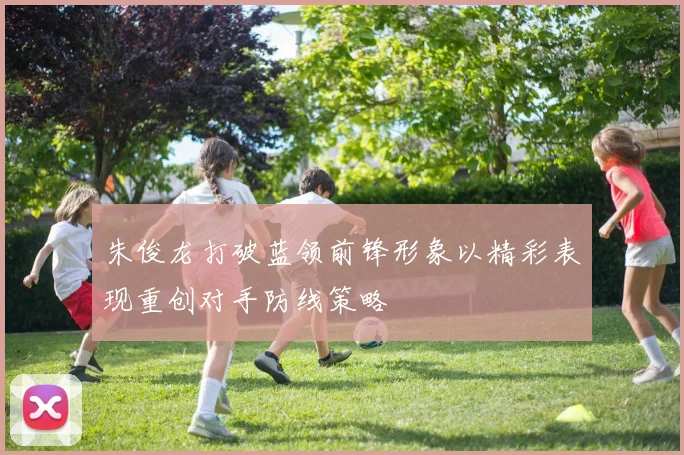 朱俊龙打破蓝领前锋形象以精彩表现重创对手防线策略