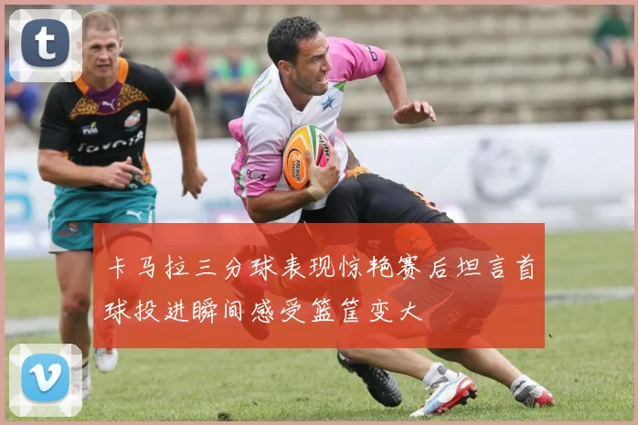 卡马拉三分球表现惊艳赛后坦言首球投进瞬间感受篮筐变大