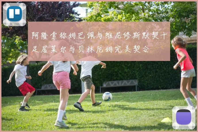 阿隆索称姆巴佩与维尼修斯默契十足居莱尔与贝林厄姆完美契合