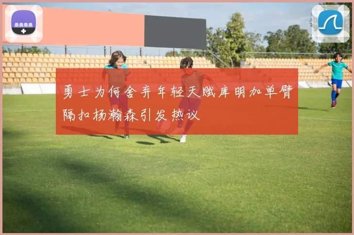 勇士为何舍弃年轻天赋库明加单臂隔扣杨瀚森引发热议