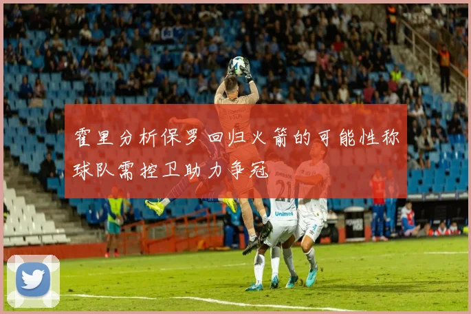 霍里分析保罗回归火箭的可能性称球队需控卫助力争冠