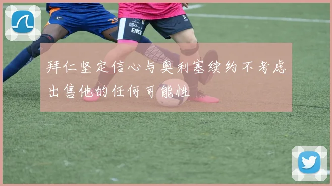 拜仁坚定信心与奥利塞续约不考虑出售他的任何可能性