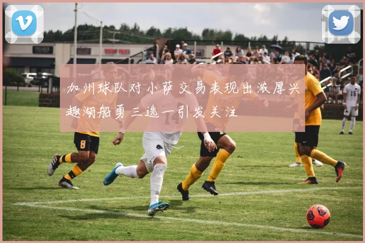 加州球队对小萨交易表现出浓厚兴趣湖船勇三选一引发关注