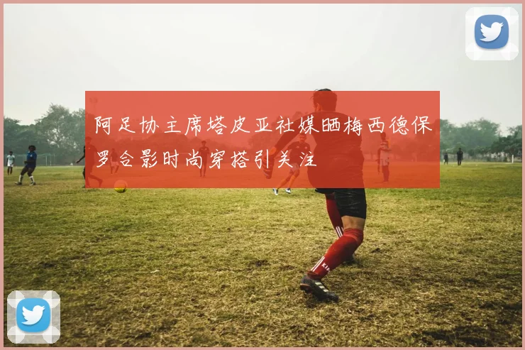 阿足协主席塔皮亚社媒晒梅西德保罗合影时尚穿搭引关注