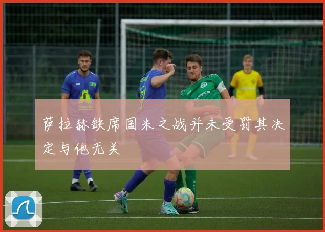 萨拉赫缺席国米之战并未受罚其决定与他无关